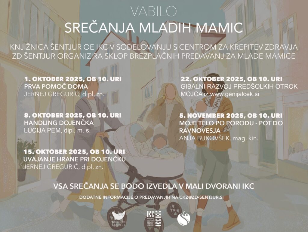 VABILO SREČANJA MLADIH MAMIC Knjižnica Šentjur OE IKC v sodelovanju s Centrom za krepitev zdravja ZD Šentjur organizira sklop brezplačnih predavanj za mlade mamice 1. oktober 2025 ob 10. uri Prva pomoč doma Jernej Gregurić, dipl. zn. 8. oktober 2025 ob 10. uri Handling dojenčka Lucija Pem, dipl. m. s. 15. oktober 2025 ob 10. uri Uvajanje hrane pri dojenčku Jernej Gregurić, dipl. zn. 22. oktober 2025 ob 10. uri Gibalni razvoj predšolskih otrok Mojca iz www.genijalček.si 5. november 2025 ob 10. uri Moje telo po porodu - pot do ravnovesja Anja Bukovšek, mag. kin. Vsa srečanja se bodo izvedla v mali dvorani IKC Dodatne informacije o predavanjih na ckz@zd-sentjur.si
