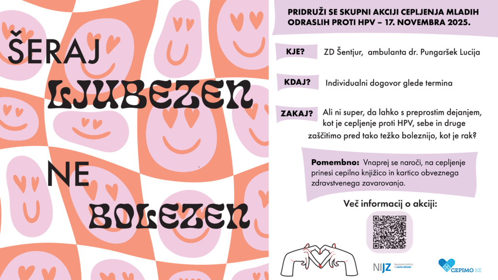 ŠERAJ LJUBEZEN, NE BOLEZEN PRIDRUŽI SE SKUPNI AKCIJI CEPLJENJA MALDIH ODRASLIH PROTI HPV - 17. NOVEMBER 2025 KJE? ZD Šentjur, ambulanta dr. Pungeršek Lucija KDAJ? Individualni dogovor glede termina ZAKAJ? Ali ni super, da lahko s preprostim dejanjem, kot je cepljenje proti HPV, sebe in druge zaščitimo pred tako težko boleznijo, kot je rak? Pomembno: Vnaprej se naroči, na cepljenje prinesi cepilno knjižico in kartico obveznega zdravstvenega zavarovanja.
